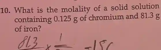10. What is the molality of a solid solution
containing 0.125 g of chromium and 81.3g
of iron?