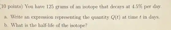 (10 points) You have 125 grams of an isotope that decays at 4.5% per day.
a. Write an expression representing the quantity Q(t) at time t in days.
b. What is the half-life of the isotope?