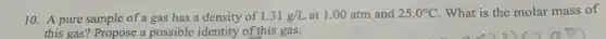 10. A pure sample of a gas has a density of 1.31g/L at 1.00 atm and 25.0^circ C What is the molar mass of
this gas? Propose a possible identity of this gas.