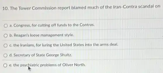 10. The Tower Commission report blamed much of the Iran-Contra scandal on
a. Congress, for cutting off funds to the Contras.
b. Reagan's loose management style.
c. the Iranians, for luring the United States into the arms deal.
d. Secretary of State George Shultz.
e. the psychiatric problems of Oliver North.