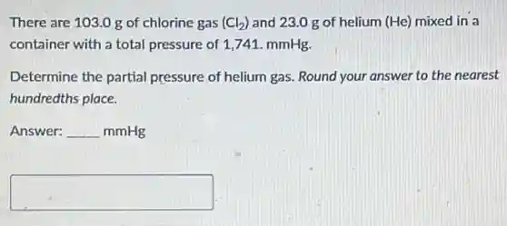 There are 103.0 g of chlorine gas (Cl_(2)) and 23.0 g of helium (He) mixed in a
container with a total pressure of 1,741 mmHg.
Determine the partial pressure of helium gas.Round your answer to the nearest
hundredths place.
Answer: underline ( )mmHg
square