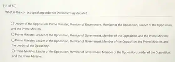 (11 of 50)
What is the correct speaking order for Parliamentary debate?
Leader of the Opposition Prime Minister, Member of Government, Member of the Opposition, Leader of the Opposition,
and the Prime Minister.
Prime Minister, Leader of the Opposition, Member of Government, Member of the Opposition, and the Prime Minister.
Prime Minister, Leader of the Opposition, Member of Government, Member of the Opposition, the Prime Minister,and
the Leader of the Opposition.
Prime Minister, Leader of the Opposition, Member of Government, Member of the Opposition, Leader of the Opposition
and the Prime Minister.