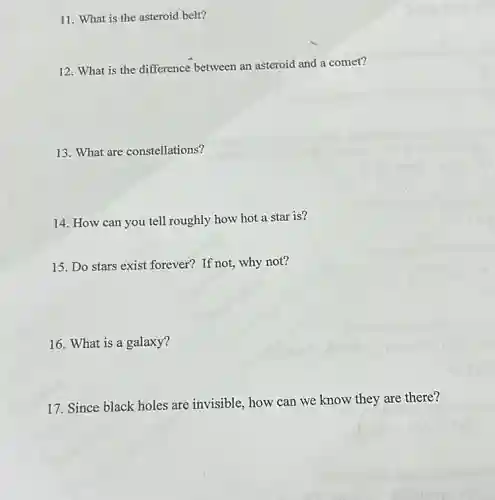11. What is the asteroid belt?
12. What is the difference between an asteroid and a comet?
13. What are constellations?
14. How can you tell roughly how hot a star is?
15. Do stars exist forever? If not, why not?
16. What is a galaxy?
17. Since black holes are invisible, how can we know they are there?