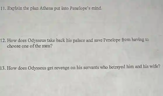 11. Explain the plan Athena put into Penelope's mind.
12. How does Odysseus take back his palace and save Penelope from having to
choose one of the men?
13. How does Odysseus get revenge on his servants who betrayed him and his wife?