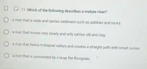 11. Which of the following describes a mature river?
a river that is wide and carries sediment such as pebbles and rocks
a river that moves very slowly and only carries silt and clay
a river that forms V-shaped valleys and creates a straight path with small curves
a river that is surrounded by a large flat floodplain