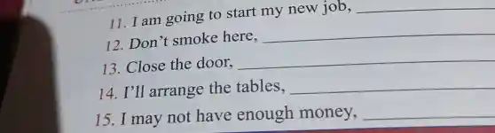11. I am going to start my new job,
__
12. Don't smoke here,
__
13. Close the door,
__
14. I'll arrange the tables, __
15. I may not have enough money, __