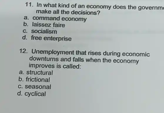 11. In what kind of an economy does the governm
make all the decisions?
a. command economy
b. laissez faire
c. socialism
d. free enterprise
12. Unemployment that rises during economic
downturns and falls when the economy
improves is called:
a structural
b. frictional
c. seasonal
d. cyclical