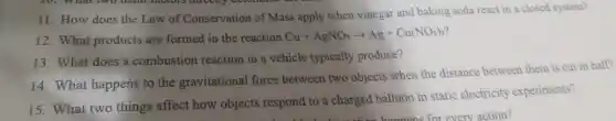 11. How does the Law of Conservation of Mass apply when vinegar and baking soda react in a closed system?
12. What products are formed in the reaction Cu+AgNO_(3)arrow Ag+Cu(NO_(3))_(2)
13. What does a combustion reaction in a vehicle typically produce?
14. What happens to the gravitational force between two objects when the distance between them is cut in half?
15. What two things affect how objects respond to a charged balloon in static electricity experiments?