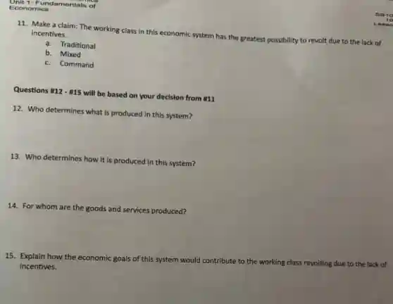 11. Make a claim:The working class in this economic system has the greatest possibility to revolt due to the lack of
incentives.
a. Traditional
b. Mixed
c. Command
Questions 12-# 15 will be based on your decision from #11
12. Who determines what is produced in this system?
13. Who determines how it is produced in this system?
14. For whom are the goods and services produced?
15. Explain how the economic goals of this system would contribute to the working class revolting due to the lack of
incentives.