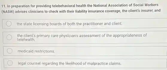 11. In preparation for providing telebehavioral health the National Association of Social Workers
(NASW) advises clinicians to check with their liability insurance coverage, the client's insurer, and
the state licensing boards of both the practitioner and client.
the client's primary care physician's assessment of the appropriateness of
telehealth.
medicaid restrictions.
legal counsel regarding the likelihood of malpractice claims.