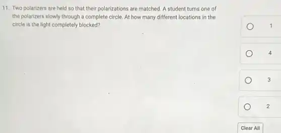 11. Two polarizers are held so that their polarizations are matched. A student turns one of
the polarizers slowly through a complete circle. At how many different locations in the
circle is the light completely blocked?
1
4
3
2