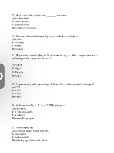 12) Most chemical explosions are __ reactions.
A) nuclear fission
B) neutralization
C) condensation
D) oxidation-reduction
13) The most abundant element (by mass) in the human body is
A) carbon.
B) nitrogen.
C) water.
D) oxygen.
14) Magnesium burns brightly in the presence of oxygen. When magnesium reacts
with oxygen, the compound formed is
A) MgO_(3)
B) Mg_(3)O.
C) Mg_(4)O_(4)
D) MgO
15) Approximately what percentage of the earth's crust is composed of oxygen?
A) approx 5%
B) approx 40%
C) approx 75%
D) approx 50%
16) In the reaction N_(2)+3H_(2)arrow 2NH_(3) nitrogen is
A) a product.
B) a reducing agent.
C) a catalyst.
D) an oxidizing agent.
17) Antioxidants are
A) oxidizing agents found in foods.
B) fat-soluble.
C) water soluble.
D) reducing agents found in foods.