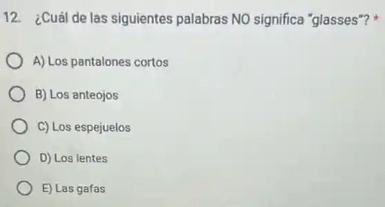 12. ¿Cuál de las siguientes palabras NO significa "glasses"?
A) Los pantalones cortos
B) Los anteojos
C) Los espejuelos
D) Los lentes
E) Las gafas