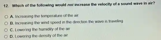 12. Which of the following would not increase the velocity of a sound wave in air?
A. Increasing the temperature of the air
B. Increasing the wind speed in the direction the wave is traveling
C. Lowering the humidity of the air
D. Lowering the density of the air
