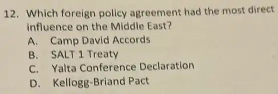 12. Which foreign policy agreement had the most direct
influence on the Middle East?
A. Camp David Accords
B. SALT1 Treaty
C. Yalta Conference Declaration
D. Kellogg -Briand Pact