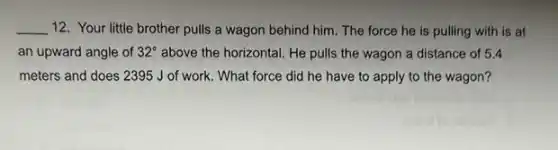 __ 12. Your little brother pulls a wagon behind him. The force he is pulling with is at
an upward angle of 32^circ  above the horizontal. He pulls the wagon a distance of 5.4
meters and does 2395 J of work. What force did he have to apply to the wagon?