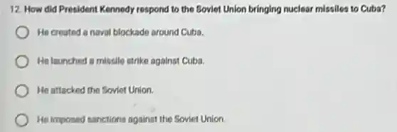 12. How did President Kennedy respond to the Soviet Union bringing nuclear missiles to Cuba?
He created a naval blockade around Cuba.
He launched a missile strike against Cuba.
He attacked the Soviet Union.
He imposed sanctions against the Soviet Union.