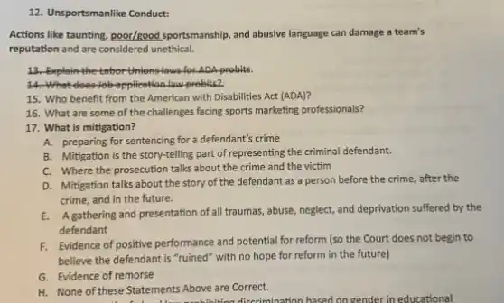 12. Unsportsmanlike Conduct:
Actions like taunting, poor/good sportsmanship, and abusive language can damage a team's
reputation and are considered unethical.
13. Explain the tebor Unions-laws for ADA probits.
14-What does Job application law-probits?
15. Who benefit from the American with Disabilities Act (ADA)?
16. What are some of the challenges facing sports marketing professionals?
17. What is mitigation?
A. preparing for sentencing for a defendant's crime
B. Mitigation is the story-telling part of representing the criminal defendant.
C. Where the prosecution talks about the crime and the victim
D. Mitigation talks about the story of the defendant as a person before the crime, after the
crime, and in the future.
E. Agathering and presentation of all traumas, abuse, neglect and deprivation suffered by the
defendant
F. Evidence of positive performance and potential for reform (so the Court does not begin to
believe the defendant is "ruined" with no hope for reform in the future)
G. Evidence of remorse
H. None of these Statements Above are Correct.
discrimination hased on gender in educational