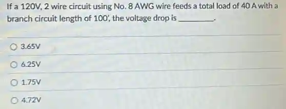 If a 120V, 2 wire circuit using No. 8 AWG wire feeds a total load of 40 A with a
branch circuit length of 100', the voltage drop is __
3.65V
6.25V
1.75V
4.72V