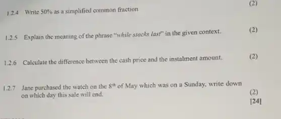 1.2.4 Write 50%  as a simplified common fraction
(2)
1.2.5 Explain the meaning of the phrase "while stocks last" in the given context.
(2)
1.2.6 Calculate the difference between the cash price and the instalment amount.
(2)
1.2.7 Jane purchased the watch on the 8^th of May which was on a Sunday, write down
on which day this sale will end.
(2)
[24]