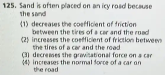 125. Sand is often placed on an icy road because
the sand
(1) decreases the coefficient of friction
between the tires of a car and the road
(2) increases the coefficient of friction between
the tires of a car and the road
(3) decreases the gravitational force on a car
(4) increases the normal force of a car on
the road