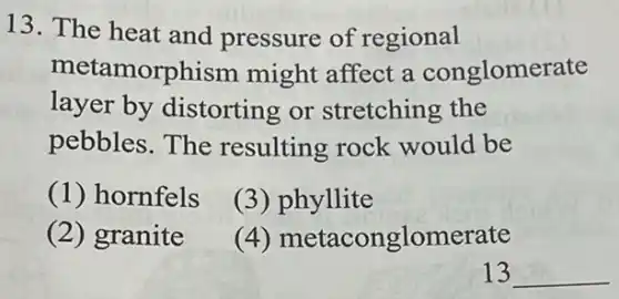 13. The heat and pressure of regional
metamorphism might affect a conglomerate
layer by distorting or stretching the
pebbles.The resulting rock would be
(1) hornfels
(3)phyllite
(2) granite
(4)metaconglomerate
13 __