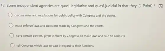 13. Some independent agencies are quasi-legislative and quasi-judicial in that they:(1 Point)
discuss rules and regulations for public policy with Congress and the courts.
must enforce laws and decisions made by Congress and the courts.
have certain powers, given to them by Congress to make laws and rule on conflicts.
tell Congress which laws to pass in regard to their functions.