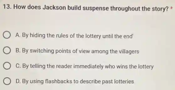 13. How does Jackson build suspense throughout the story?
A. By hiding the rules of the lottery until the end
B. By switching points of view among the villagers
C. By telling the reader immediately who wins the lottery
D. By using flashbacks to describe past lotteries
