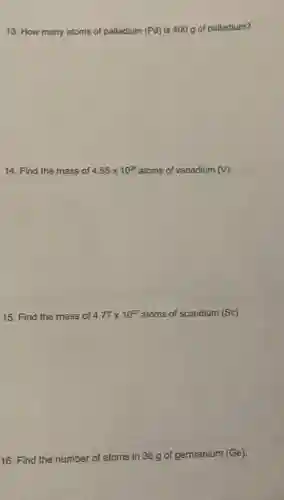 13. How many atoms of palladium (Pd) is 400 g of palladium?
14. Find the mass of 4.55times 10^28 atoms of vanadium (V).
15. Find the mass of 4.77times 10^22 atoms of scandium (Sc)
16. Find the number of atoms in 36 g of germanium (Ge).