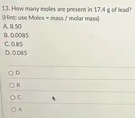 13. How many moles are present in 17.4 g of lead?
(Hint: use Moles=mass/molar mass)
A. 8.50
B. 0.0085
C. 0.85
D. 0.085
D
B
A