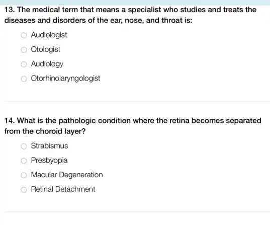 13. The medical term that means a specialist who studies and treats the
diseases and disorders of the ear, nose, and throat is:
Audiologist
Otologist
Audiology
Otorhinolaryngologist
14. What is the pathologic condition where the retina becomes separated
from the choroid layer?
Strabismus
Presbyopia
Macular Degeneration
Retinal Detachment
