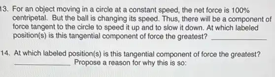 13. For an object moving in a circle at a constant speed the net force is 100% 
centripetal. But the ball is changing its speed.Thus, there will be a component of
force tangent to the circle to speed it up and to slow it down. At which labeled
position(s) is this tangential component of force the greatest? __
14. At which labeled position(s) is this tangential component of force the greatest?
__ Propose a reason for why this is so: