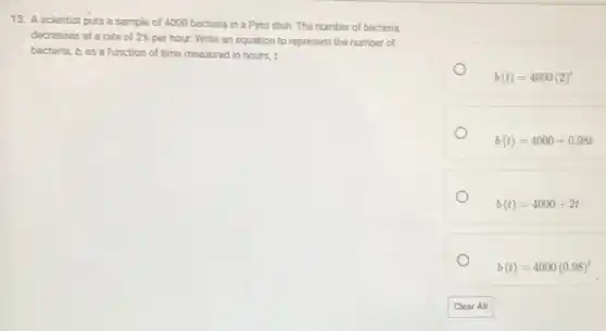 13. A scientist puts a sample of 4000 bacteria in a Petri dish The number of bacteria
decreases at a rate of 2% per hour. Write an equation to represent the number of
bacteria, b, as a function of time measured in hours, t.
b(t)=4000(2)^t
b(t)=4000+0.98t
b(t)=4000+2t
b(t)=4000(0.98)^t