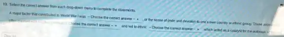 13. Select the correct answer from each drop-down menu to complete the statements.
A major factor that contributed to World War I was - Choose the correct answer -
or the sense of pride and devotion to one's own country or ethnic group. These aspire often clashed in
https:/www.com/com/and/althoughts.com/com/assignment
which acted as a catalyst for the outbreak of the