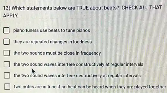 13) Which statements below are TRUE about beats? CHECK ALL THAT
APPLY.
piano tuners use beats to tune pianos
they are repeated changes in loudness
the two sounds must be close in frequency
the two sound waves interfere constructively at regular intervals
the two sound waves interfere destructively at regular intervals
two notes are in tune if no beat can be heard when they are played together