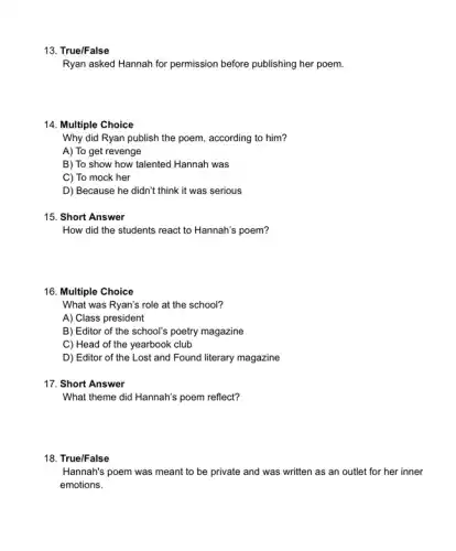 13. True/False
Ryan asked Hannah for permission before publishing her poem.
14. Multiple Choice
Why did Ryan publish the poem, according to him?
A) To get revenge
B) To show how talented Hannah was
C) To mock her
D) Because he didn't think it was serious
15. Short Answer
How did the students react to Hannah's poem?
16. Multiple Choice
What was Ryan's role at the school?
A) Class president
B) Editor of the school's poetry magazine
C) Head of the yearbook club
D) Editor of the Lost and Found literary magazine
17. Short Answer
What theme did Hannah's poem reflect?
18. True/False
Hannah's poem was meant to be private and was written as an outlet for her inner
emotions.