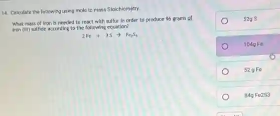 14. Calculate the following using mole to mass Stoichiometry.
What mass of iron is needed to react with sulfur in order to produce 96 grams of
iron (III) sulfide according to the following equation?
2Fe+3Sarrow Fe_(2)S_(3)
52g S
104g Fe
52 g Fe
84gFe2S3