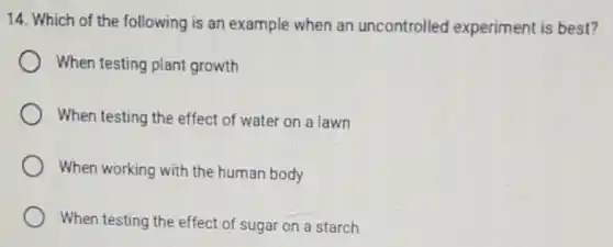 14. Which of the following is an example when an uncontrolled experiment is best?
When testing plant growth
When testing the effect of water on a lawn
When working with the human body
When testing the effect of sugar on a starch