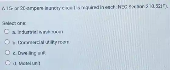 A 15- or 20-ampere laundry circuit is required in each: NEC Section 210.52(F)
Select one:
a. Industrial wash room
b. Commercial utility room
c. Dwelling unit
d. Motel unit