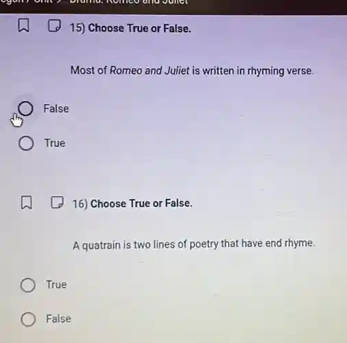 15) Choose True or False.
Most of Romeo and Juliet is written in rhyming verse.
False
True
16) Choose True or False.
A quatrain is two lines of poetry that have end rhyme.
True
False