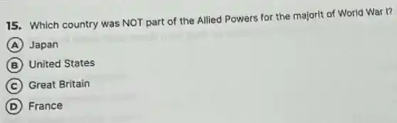 15. Which country was NOT part of the Allied Powers for the majorit of World War 1?
A Japan
B United States
C Great Britain
D France