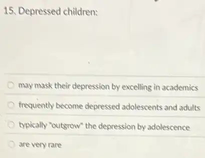 15. Depressed children:
may mask their depression by excelling in academics
frequently become depressed adolescents and adults
typically "outgrow" the depression by adolescence
are very rare