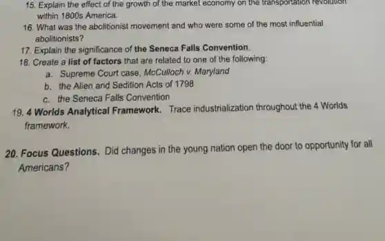 15. Explain the effect of the growth of the market economy on the transportation revolution
within 1800s America.
16. What was the abolitionist movement and who were some of the most influential
abolitionists?
17. Explain the significance of the Seneca Falls Convention.
18. Create a list of factors that are related to one of the following:
a. Supreme Court case , McCulloch v. Maryland
b. the Alien and Sedition Acts of 1798
c. the Seneca Falls Convention
19. 4 Worlds Analytical Framework. Trace industrialization throughout the 4 Worlds
framework.
20. Focus Questions . Did changes in the young nation open the door to opportunity for all
Americans?