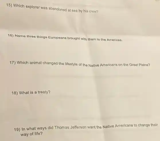 15) Which explorer was abandoned at sea by his crew?
16) Name three things Europeans brought with them to the Americas.
17) Which animal changed the lifestyle of the Native Americans on the Great Plains?
18) What is a treaty?
19) In what ways did Thomas Jefferson want the Native Americans to change their
way of life?