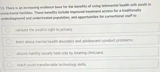 15. There is an increasing evidence base for the benefits of using telemental health with youth in
correctional facilities. These benefits include improved treatment access for a traditionally
underdiagnosed and undertreated population, and opportunities for correctiona staff to
validate the youth's right to privacy.
learn about mental health disorders and adolescent conduct problems.
absorb liability usually held only by treating clinicians.
teach youth transferrable technology skills.