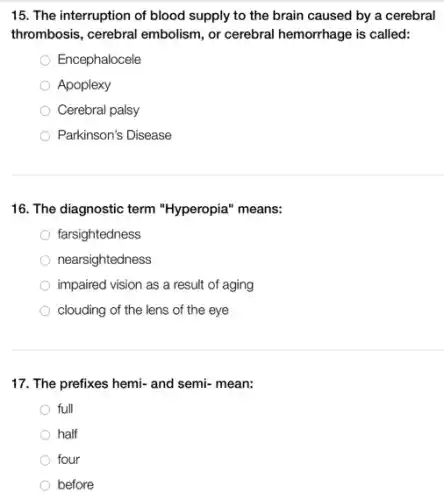 15. The interruption of blood supply to the brain caused by a cerebral
thrombosis, cerebral embolism , or cerebral hemorrhage is called:
Encephalocele
Apoplexy
Cerebral palsy
Parkinson's Disease
16. The diagnostic term "Hyperopia" means:
farsightedness
nearsightedness
impaired vision as a result of aging
clouding of the lens of the eye
17. The prefixes hemi-and semi- mean:
full
half
four
before
