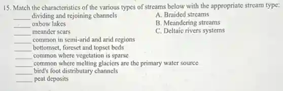 15. Match the characteristics of the various types of streams below with the appropriate stream type:
__ dividing and rejoining channels
A. Braided streams
__ oxbow lakes
B. Meandering streams
__ meander scars
C. Deltaic rivers systems
__ common in semi-arid and arid regions
__ bottomset, foreset and topset beds
__ common where vegetation is sparse
__ common where melting glaciers are the primary water source
__ bird's foot distributary channels
__ peat deposits