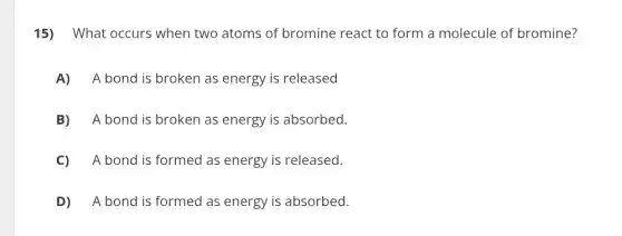 15) What occurs when two atoms of bromine react to form a molecule of bromine?
A) A bond is broken as energy is released
B) A bond is broken as energy is absorbed.
C) A bond is formed as energy is released.
D) A bond is formed as energy is absorbed.