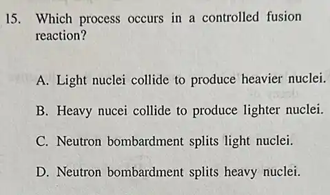 15. Which process occurs in a controlled fusion
reaction?
A. Light nuclei collide to produce heavier nuclei.
B. Heavy nucei collide to produce lighter nuclei.
C. Neutron bombardment splits light nuclei.
D. Neutron bombardment splits heavy nuclei.