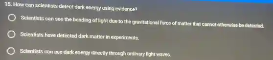 15. How can scientists detect dark energy using evidence?
Scientists can see the bending of light due to the gravitational force of matter that cannot otherwise be detected.
Scientists have detected dark matter in experiments.
Scientists can see dark energy directly through ordinary light waves.
